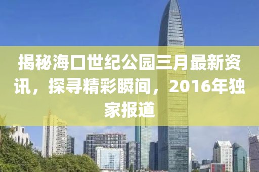 揭秘?？谑兰o(jì)公園三月最新資訊，探尋精彩瞬間，2016年獨(dú)家報(bào)道