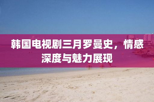 韓國電視劇三月羅曼史，情感深度與魅力展現(xiàn)