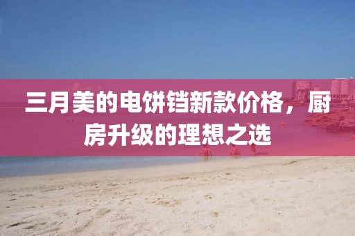 三月美的電餅鐺新款價(jià)格，廚房升級(jí)的理想之選