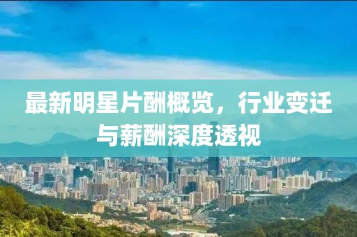 最新明星片酬概覽，行業(yè)變遷與薪酬深度透視