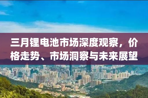 三月鋰電池市場(chǎng)深度觀察，價(jià)格走勢(shì)、市場(chǎng)洞察與未來(lái)展望