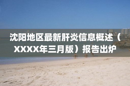沈陽地區(qū)最新肝炎信息概述（XXXX年三月版）報(bào)告出爐