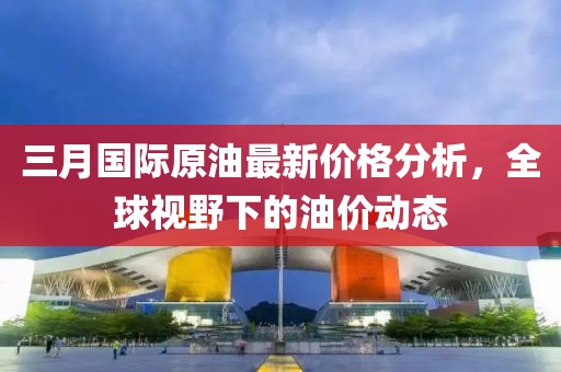 三月國際原油最新價格分析，全球視野下的油價動態(tài)