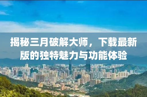 揭秘三月破解大師，下載最新版的獨特魅力與功能體驗