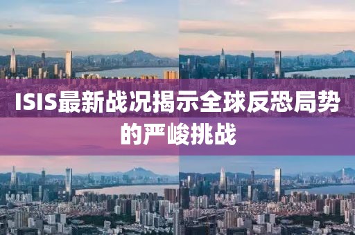 ISIS最新戰(zhàn)況揭示全球反恐局勢的嚴(yán)峻挑戰(zhàn)