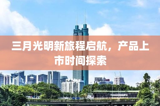 三月光明新旅程啟航，產(chǎn)品上市時(shí)間探索
