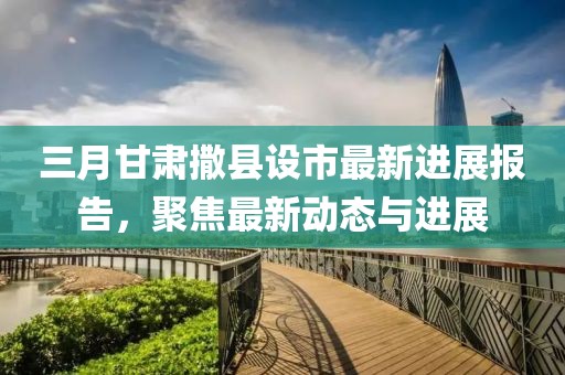 三月甘肅撒縣設(shè)市最新進(jìn)展報(bào)告，聚焦最新動(dòng)態(tài)與進(jìn)展