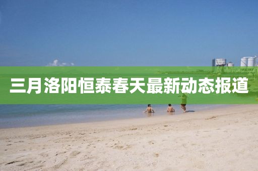 三月洛陽恒泰春天最新動態(tài)報道