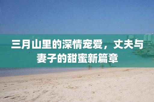 三月山里的深情寵愛，丈夫與妻子的甜蜜新篇章