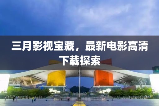 三月影視寶藏，最新電影高清下載探索