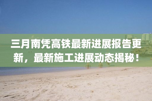 三月南憑高鐵最新進(jìn)展報(bào)告更新，最新施工進(jìn)展動(dòng)態(tài)揭秘！
