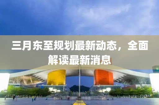 三月東至規(guī)劃最新動態(tài)，全面解讀最新消息