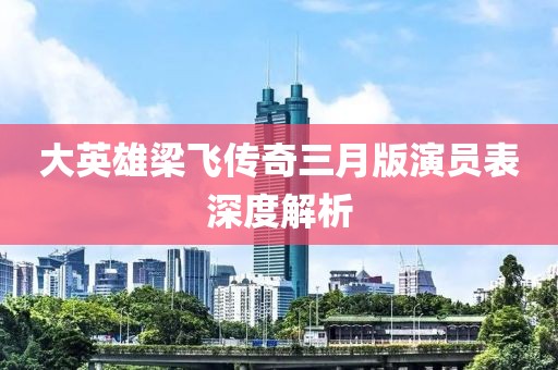 大英雄梁飛傳奇三月版演員表深度解析