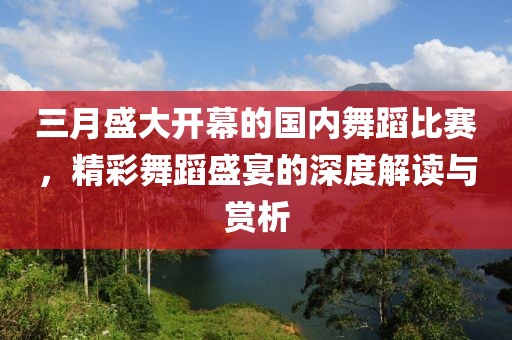 三月盛大開幕的國內(nèi)舞蹈比賽，精彩舞蹈盛宴的深度解讀與賞析