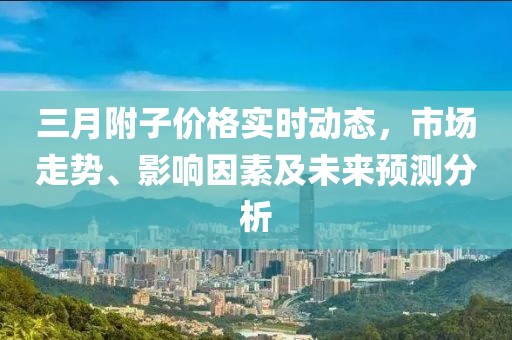 三月附子價(jià)格實(shí)時(shí)動(dòng)態(tài)，市場(chǎng)走勢(shì)、影響因素及未來(lái)預(yù)測(cè)分析