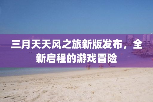 三月天天風(fēng)之旅新版發(fā)布，全新啟程的游戲冒險(xiǎn)