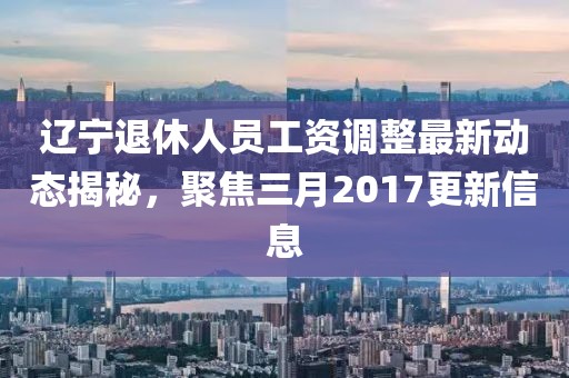 遼寧退休人員工資調(diào)整最新動態(tài)揭秘，聚焦三月2017更新信息