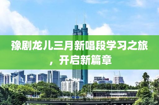 豫劇龍兒三月新唱段學(xué)習(xí)之旅，開啟新篇章