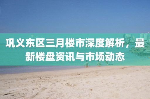 鞏義東區(qū)三月樓市深度解析，最新樓盤資訊與市場動態(tài)