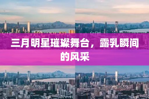 三月明星璀璨舞臺，露乳瞬間的風(fēng)采