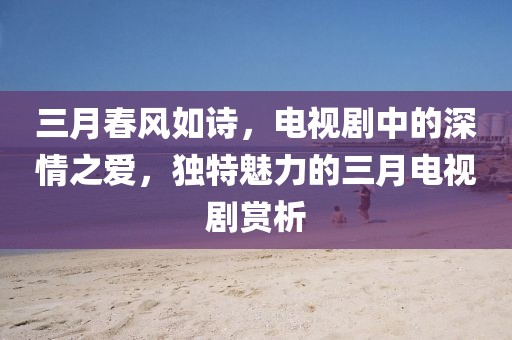 三月春風(fēng)如詩，電視劇中的深情之愛，獨(dú)特魅力的三月電視劇賞析