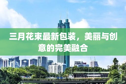 三月花束最新包裝，美麗與創(chuàng)意的完美融合