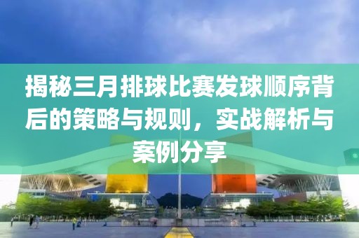 揭秘三月排球比賽發(fā)球順序背后的策略與規(guī)則，實(shí)戰(zhàn)解析與案例分享