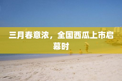 三月春意濃，全國西瓜上市啟幕時(shí)