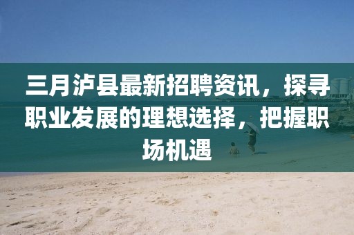 三月瀘縣最新招聘資訊，探尋職業(yè)發(fā)展的理想選擇，把握職場(chǎng)機(jī)遇