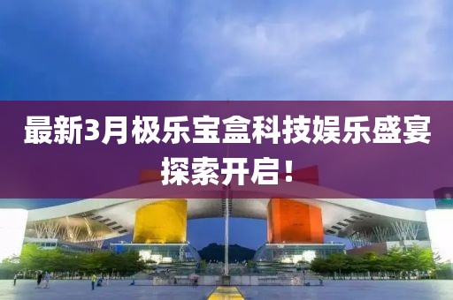 最新3月極樂寶盒科技娛樂盛宴探索開啟！