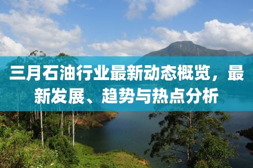 三月石油行業(yè)最新動(dòng)態(tài)概覽，最新發(fā)展、趨勢(shì)與熱點(diǎn)分析