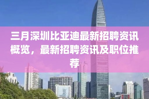 三月深圳比亞迪最新招聘資訊概覽，最新招聘資訊及職位推薦