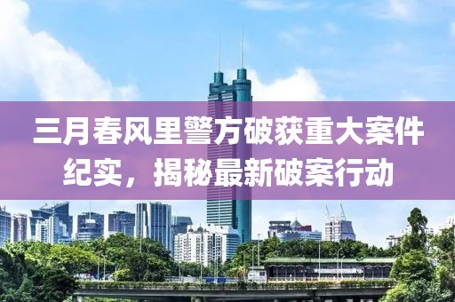 三月春風里警方破獲重大案件紀實，揭秘最新破案行動