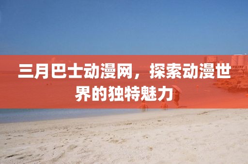 三月巴士動漫網(wǎng)，探索動漫世界的獨特魅力