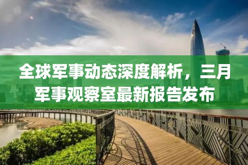 全球軍事動態(tài)深度解析，三月軍事觀察室最新報告發(fā)布