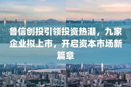 魯信創(chuàng)投引領(lǐng)投資熱潮，九家企業(yè)擬上市，開啟資本市場(chǎng)新篇章