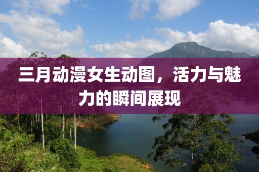 三月動(dòng)漫女生動(dòng)圖，活力與魅力的瞬間展現(xiàn)