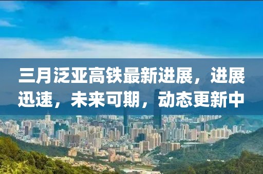 三月泛亞高鐵最新進(jìn)展，進(jìn)展迅速，未來(lái)可期，動(dòng)態(tài)更新中
