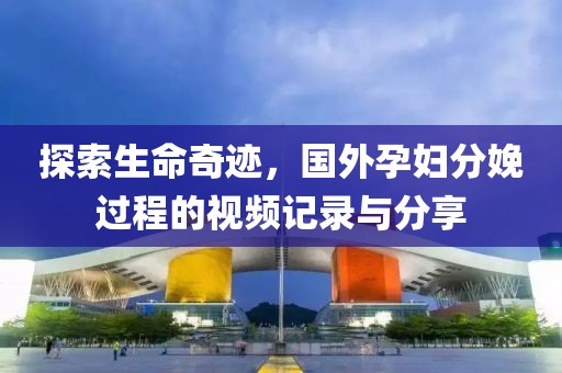 探索生命奇跡，國外孕婦分娩過程的視頻記錄與分享