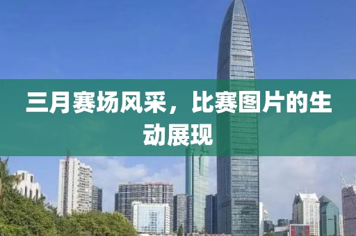 三月賽場(chǎng)風(fēng)采，比賽圖片的生動(dòng)展現(xiàn)