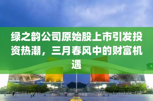 綠之韻公司原始股上市引發(fā)投資熱潮，三月春風(fēng)中的財(cái)富機(jī)遇