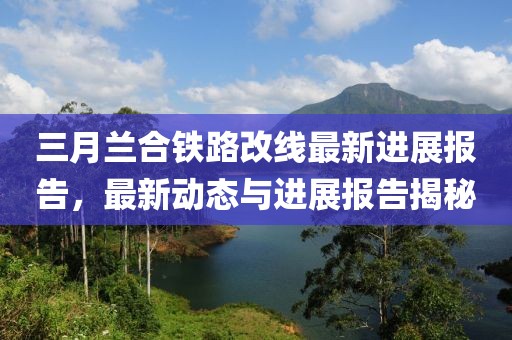 三月蘭合鐵路改線最新進展報告，最新動態(tài)與進展報告揭秘