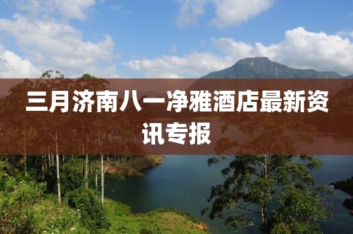 三月濟(jì)南八一凈雅酒店最新資訊專報