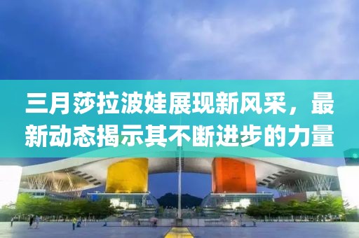 三月莎拉波娃展現(xiàn)新風(fēng)采，最新動(dòng)態(tài)揭示其不斷進(jìn)步的力量