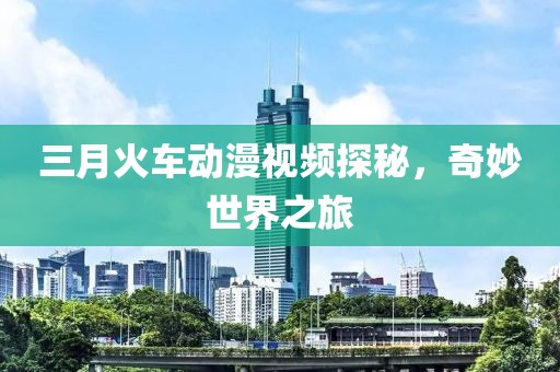 三月火車動(dòng)漫視頻探秘，奇妙世界之旅