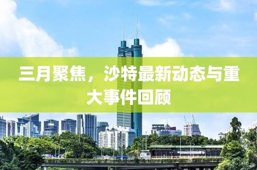三月聚焦，沙特最新動(dòng)態(tài)與重大事件回顧