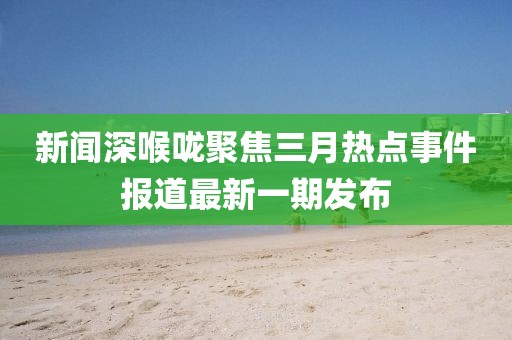 新聞深喉嚨聚焦三月熱點事件報道最新一期發(fā)布