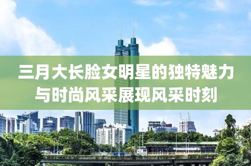 三月大長(zhǎng)臉女明星的獨(dú)特魅力與時(shí)尚風(fēng)采展現(xiàn)風(fēng)采時(shí)刻