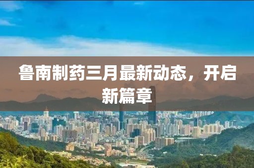 魯南制藥三月最新動態(tài)，開啟新篇章