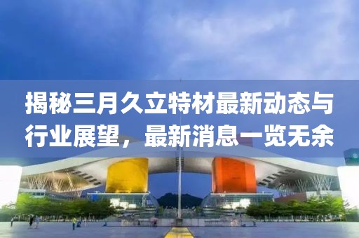 揭秘三月久立特材最新動(dòng)態(tài)與行業(yè)展望，最新消息一覽無(wú)余